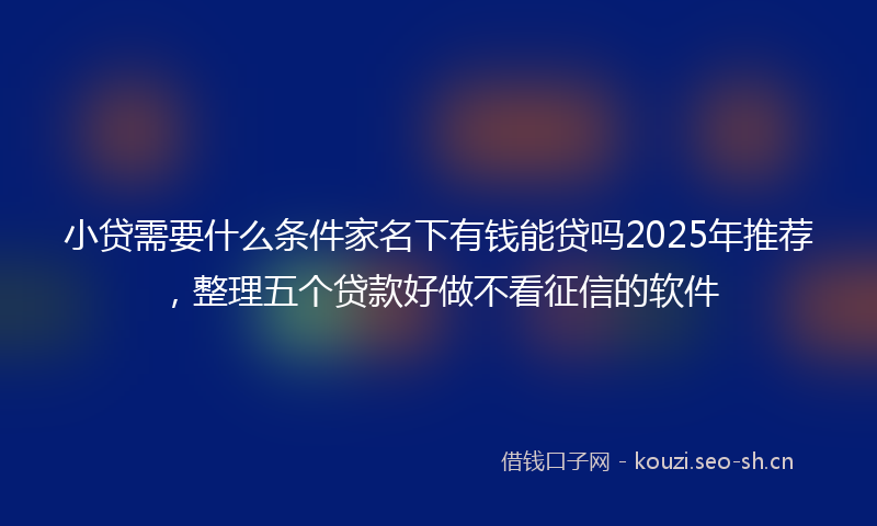 小贷需要什么条件家名下有钱能贷吗2025年推荐，整理五个贷款好做不看征信的软件