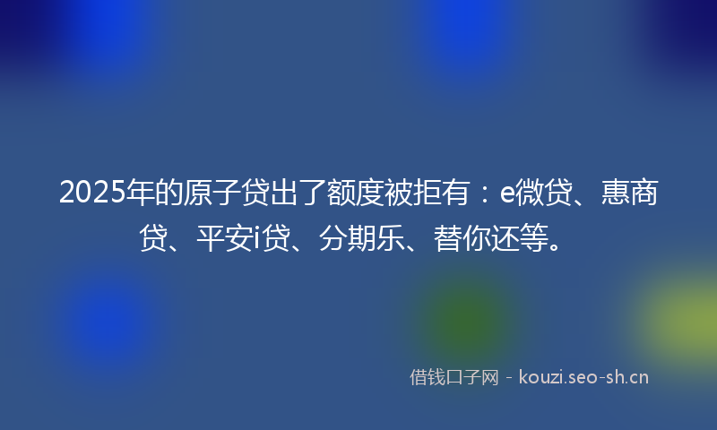 2025年的原子贷出了额度被拒有：e微贷、惠商贷、平安i贷、分期乐、替你还等。
