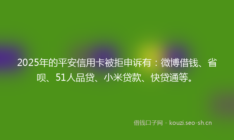 2025年的平安信用卡被拒申诉有：微博借钱、省呗、51人品贷、小米贷款、快贷通等。