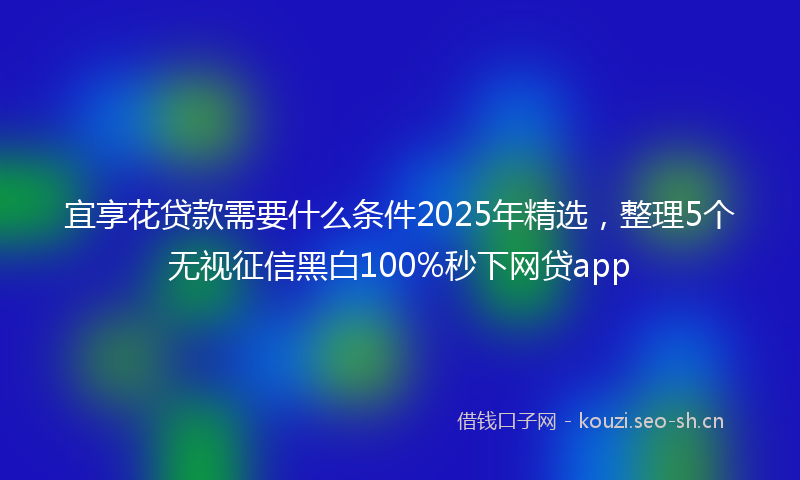 宜享花贷款需要什么条件2025年精选,整理5个无视征信黑白100%秒下网贷app