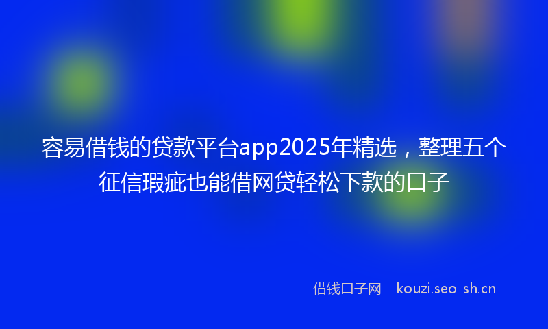 容易借钱的贷款平台app2025年精选，整理五个征信瑕疵也能借网贷轻松下款的口子