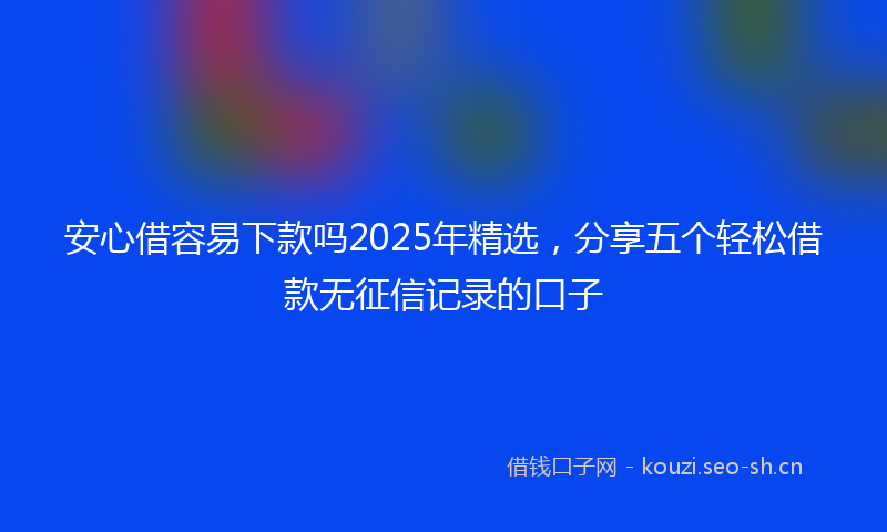 安心借容易下款吗2025年精选，分享五个轻松借款无征信记录的口子