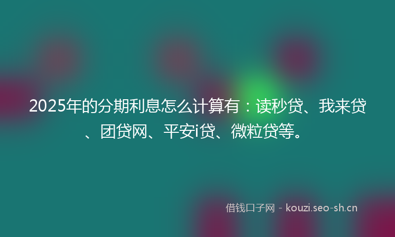 2025年的分期利息怎么计算有：读秒贷、我来贷、团贷网、平安i贷、微粒贷等。