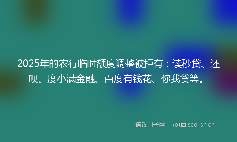 2025年的农行临时额度调整被拒有：读秒贷、还呗、度小满金融、百度有钱花、你我贷等。