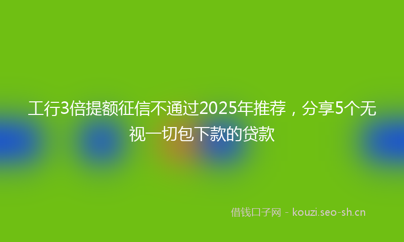 工行3倍提额征信不通过2025年推荐，分享5个无视一切包下款的贷款