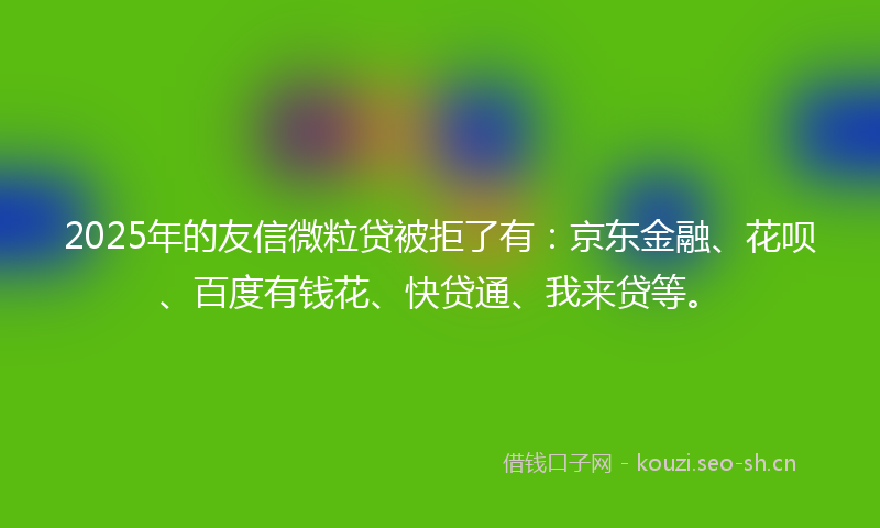 2025年的友信微粒贷被拒了有：京东金融、花呗、百度有钱花、快贷通、我来贷等。