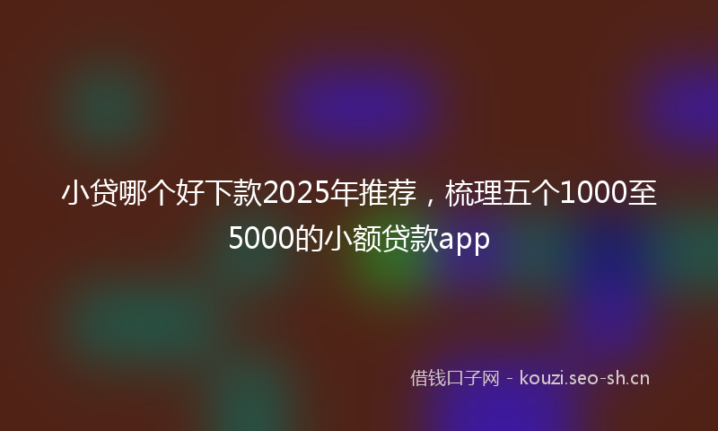 小贷哪个好下款2025年推荐，梳理五个1000至5000的小额贷款app