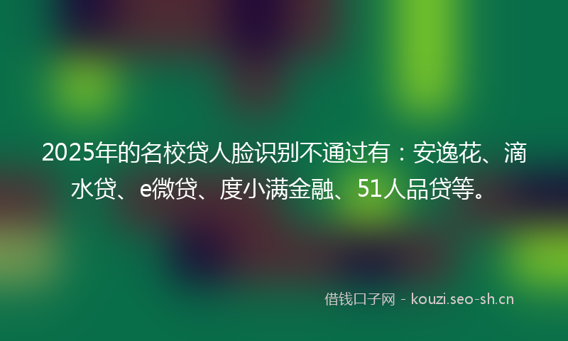 2025年的名校贷人脸识别不通过有：安逸花、滴水贷、e微贷、度小满金融、51人品贷等。