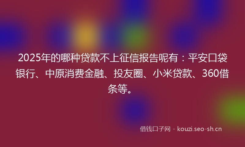 2025年的哪种贷款不上征信报告呢有：平安口袋银行、中原消费金融、投友圈、小米贷款、360借条等。