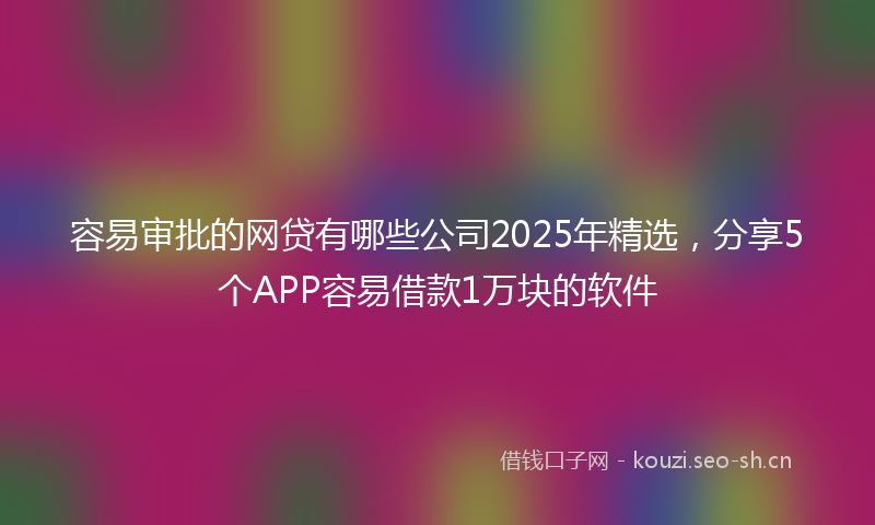 容易审批的网贷有哪些公司2025年精选，分享5个APP容易借款1万块的软件
