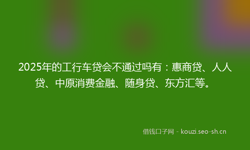2025年的工行车贷会不通过吗有：惠商贷、人人贷、中原消费金融、随身贷、东方汇等。