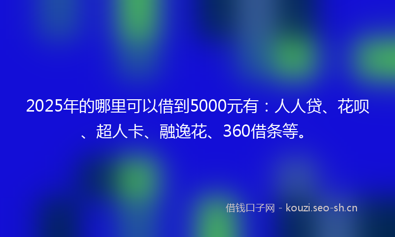 2025年的哪里可以借到5000元有：人人贷、花呗、超人卡、融逸花、360借条等。