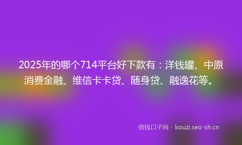 2025年的哪个714平台好下款有：洋钱罐、中原消费金融、维信卡卡贷、随身贷、融逸花等。