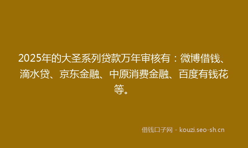 2025年的大圣系列贷款万年审核有：微博借钱、滴水贷、京东金融、中原消费金融、百度有钱花等。
