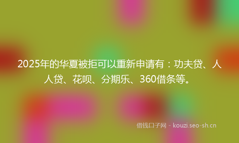 2025年的华夏被拒可以重新申请有：功夫贷、人人贷、花呗、分期乐、360借条等。