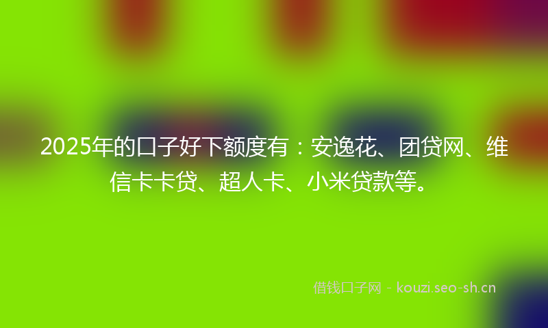 2025年的口子好下额度有：安逸花、团贷网、维信卡卡贷、超人卡、小米贷款等。