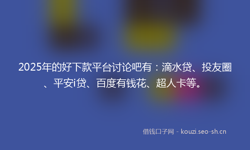 2025年的好下款平台讨论吧有：滴水贷、投友圈、平安i贷、百度有钱花、超人卡等。