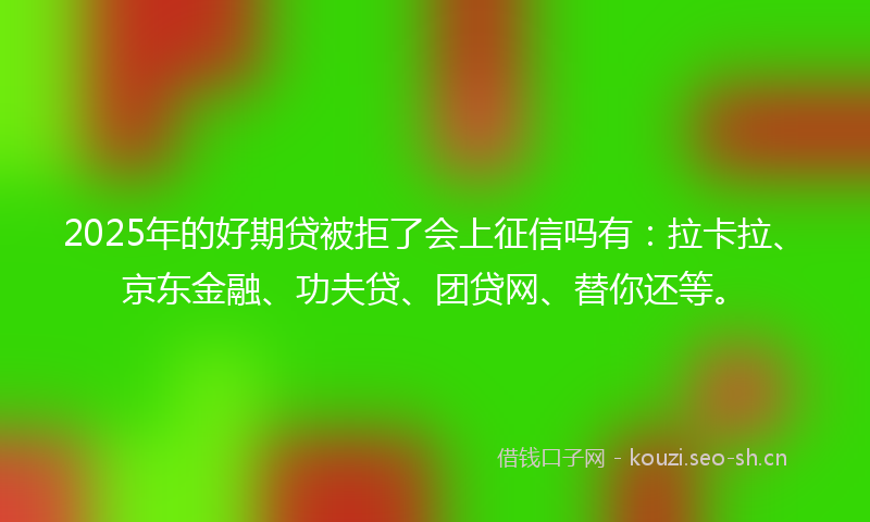 2025年的好期贷被拒了会上征信吗有：拉卡拉、京东金融、功夫贷、团贷网、替你还等。