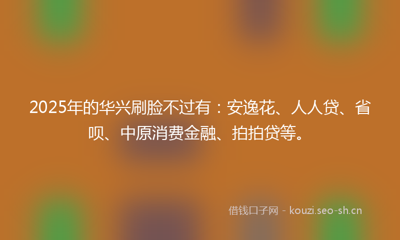 2025年的华兴刷脸不过有：安逸花、人人贷、省呗、中原消费金融、拍拍贷等。