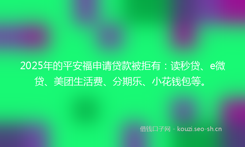 2025年的平安福申请贷款被拒有:读秒贷、e微贷、美团生活费、分期乐、小花钱包等。
