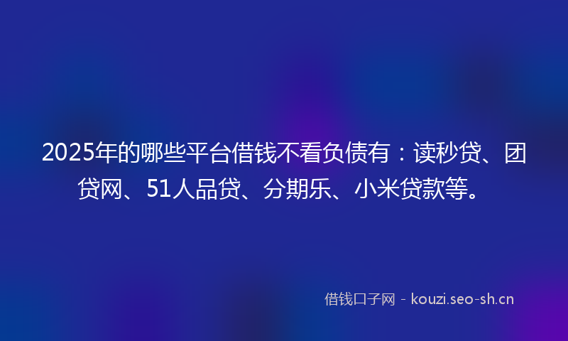 2025年的哪些平台借钱不看负债有：读秒贷、团贷网、51人品贷、分期乐、小米贷款等。