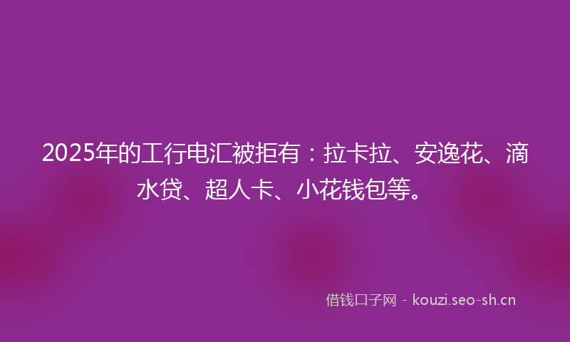 2025年的工行电汇被拒有：拉卡拉、安逸花、滴水贷、超人卡、小花钱包等。