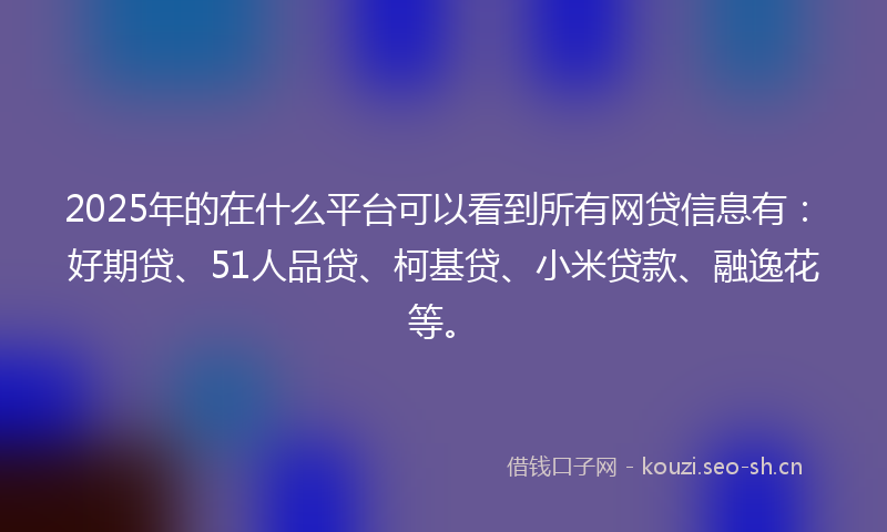 2025年的在什么平台可以看到所有网贷信息有：好期贷、51人品贷、柯基贷、小米贷款、融逸花等。