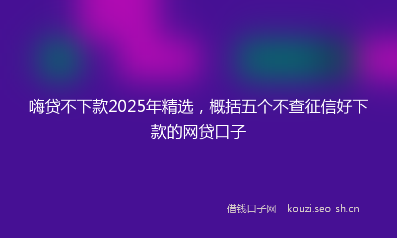 嗨贷不下款2025年精选，概括五个不查征信好下款的网贷口子