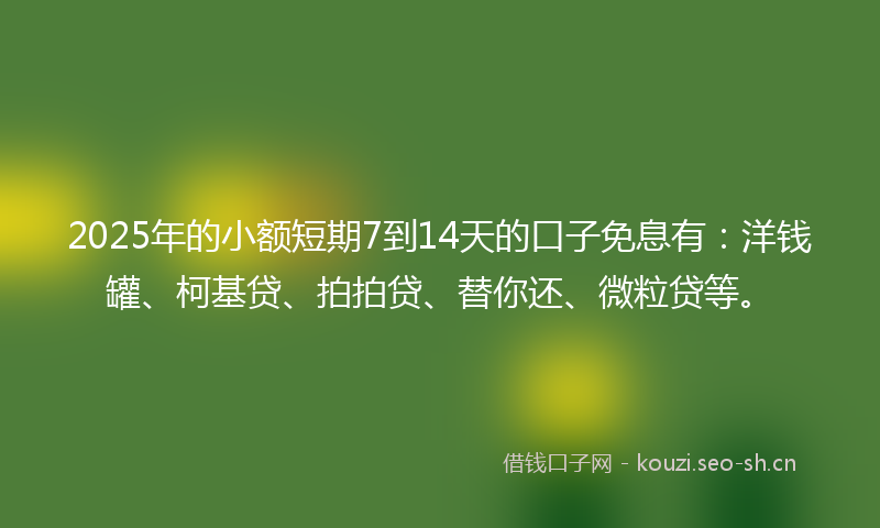 2025年的小额短期7到14天的口子免息有：洋钱罐、柯基贷、拍拍贷、替你还、微粒贷等。