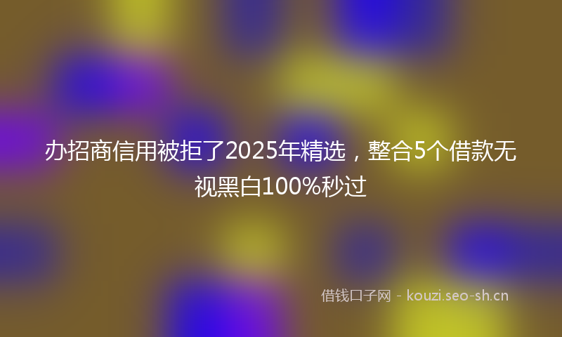 办招商信用被拒了2025年精选，整合5个借款无视黑白100%秒过