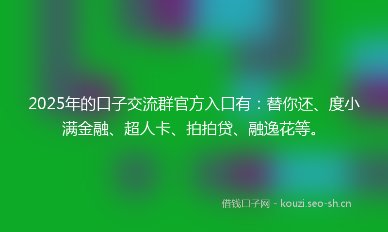 2025年的口子交流群官方入口有：替你还、度小满金融、超人卡、拍拍贷、融逸花等。