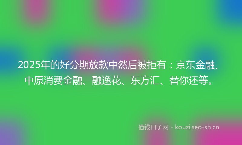 2025年的好分期放款中然后被拒有:京东金融、中原消费金融、融逸花、东方汇、替你还等。
