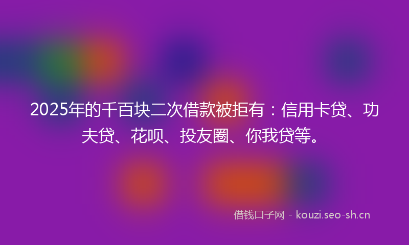 2025年的千百块二次借款被拒有：信用卡贷、功夫贷、花呗、投友圈、你我贷等。