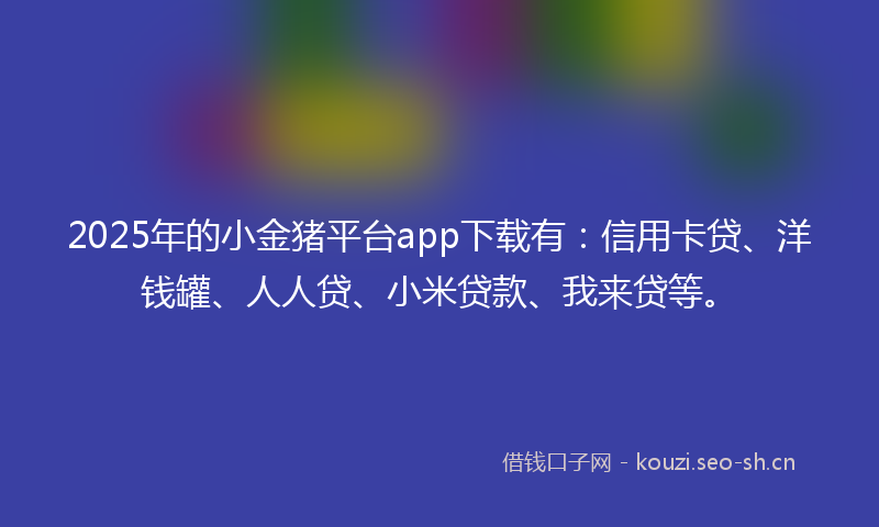 2025年的小金猪平台app下载有：信用卡贷、洋钱罐、人人贷、小米贷款、我来贷等。