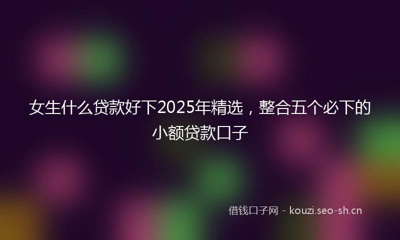 女生什么贷款好下2025年精选，整合五个必下的小额贷款口子