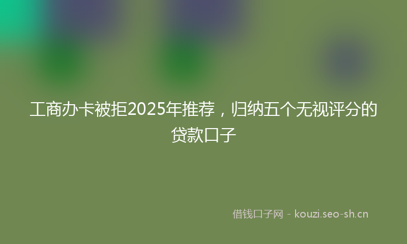 工商办卡被拒2025年推荐，归纳五个无视评分的贷款口子