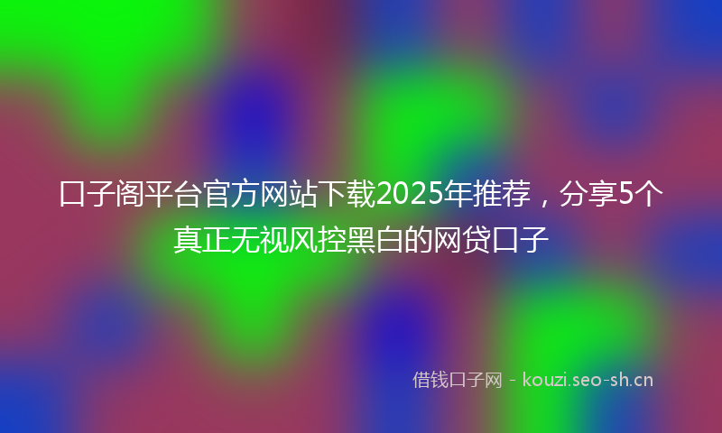 口子阁平台官方网站下载2025年推荐，分享5个真正无视风控黑白的网贷口子