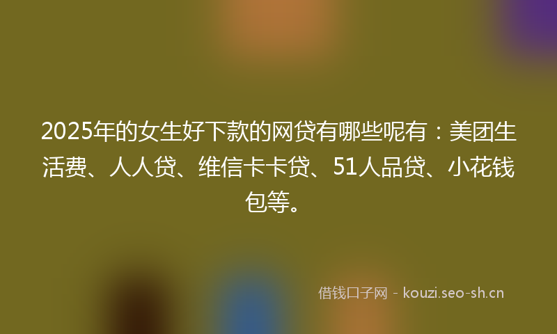 2025年的女生好下款的网贷有哪些呢有：美团生活费、人人贷、维信卡卡贷、51人品贷、小花钱包等。