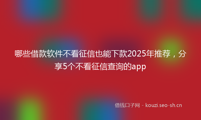 哪些借款软件不看征信也能下款2025年推荐，分享5个不看征信查询的app