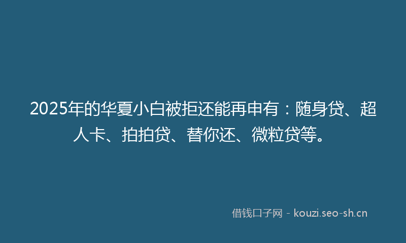 2025年的华夏小白被拒还能再申有：随身贷、超人卡、拍拍贷、替你还、微粒贷等。
