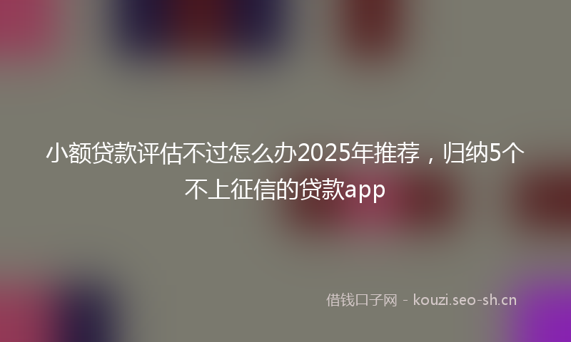 小额贷款评估不过怎么办2025年推荐，归纳5个不上征信的贷款app