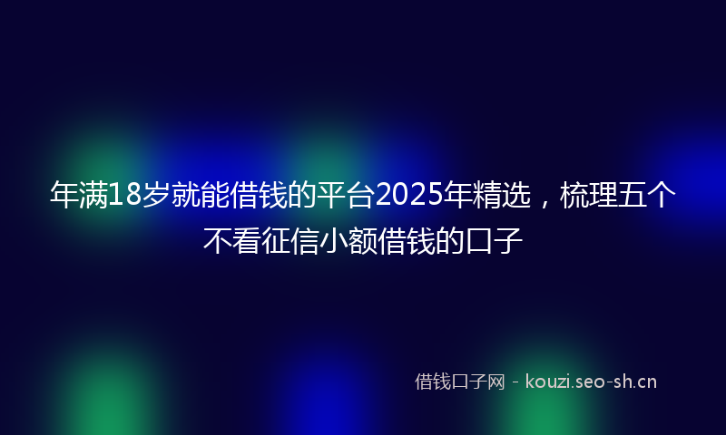年满18岁就能借钱的平台2025年精选，梳理五个不看征信小额借钱的口子