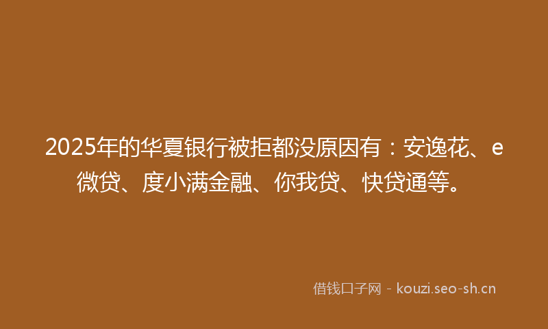 2025年的华夏银行被拒都没原因有：安逸花、e微贷、度小满金融、你我贷、快贷通等。