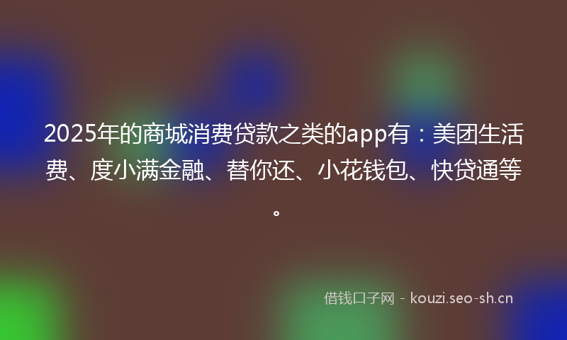 2025年的商城消费贷款之类的app有：美团生活费、度小满金融、替你还、小花钱包、快贷通等。