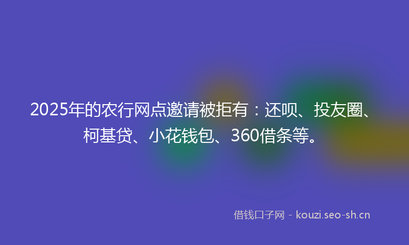 2025年的农行网点邀请被拒有：还呗、投友圈、柯基贷、小花钱包、360借条等。