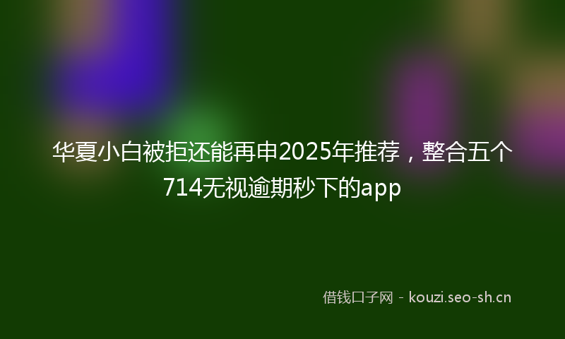 华夏小白被拒还能再申2025年推荐,整合五个714无视逾期秒下的app