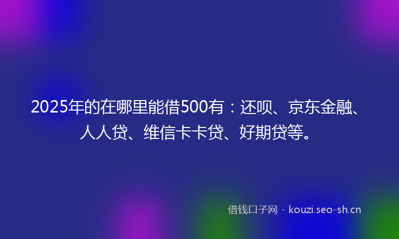 2025年的在哪里能借500有：还呗、京东金融、人人贷、维信卡卡贷、好期贷等。