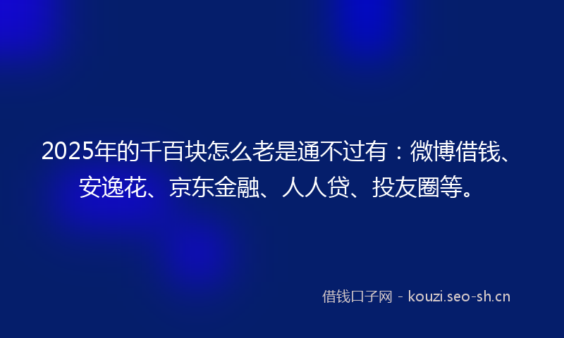 2025年的千百块怎么老是通不过有：微博借钱、安逸花、京东金融、人人贷、投友圈等。