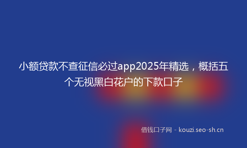 小额贷款不查征信必过app2025年精选，概括五个无视黑白花户的下款口子