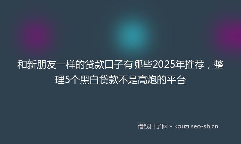 和新朋友一样的贷款口子有哪些2025年推荐，整理5个黑白贷款不是高炮的平台